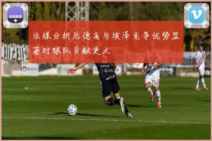 法媒分析厄德高与埃泽竞争优势显著对球队贡献更大