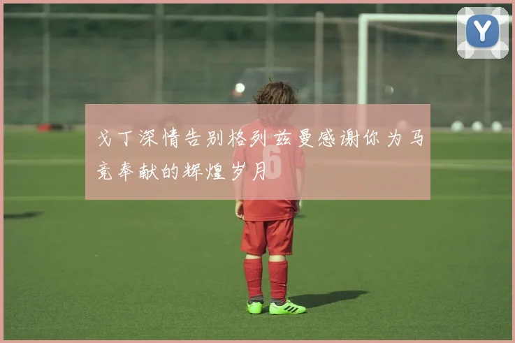 戈丁深情告别格列兹曼感谢你为马竞奉献的辉煌岁月