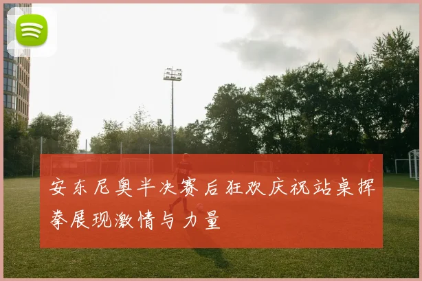 安东尼奥半决赛后狂欢庆祝站桌挥拳展现激情与力量