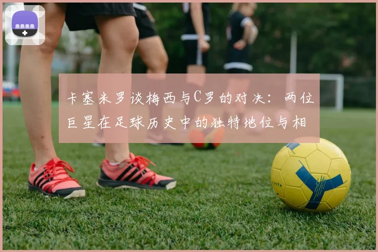 卡塞米罗谈梅西与C罗的对决：两位巨星在足球历史中的独特地位与相互激励