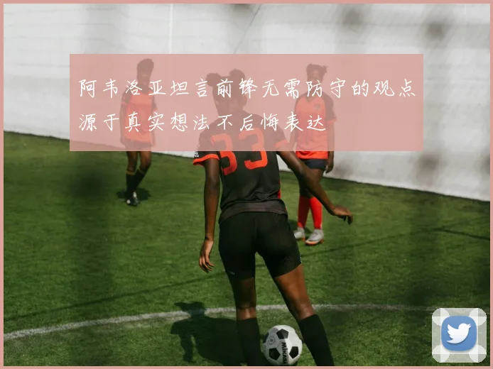 阿韦洛亚坦言前锋无需防守的观点源于真实想法不后悔表达