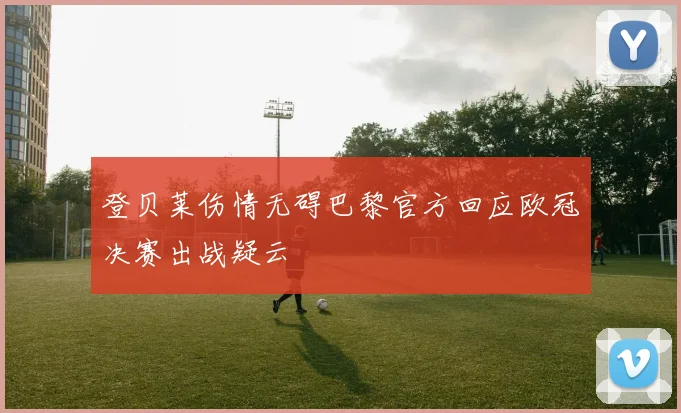 登贝莱伤情无碍巴黎官方回应欧冠决赛出战疑云