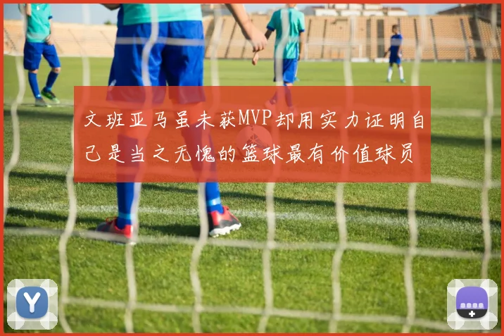 文班亚马虽未获MVP却用实力证明自己是当之无愧的篮球最有价值球员