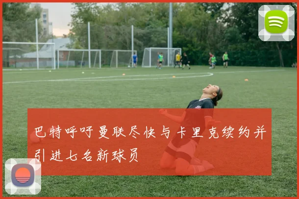 巴特呼吁曼联尽快与卡里克续约并引进七名新球员