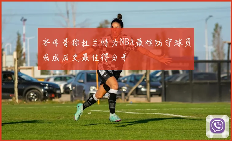 字母哥称杜兰特为NBA最难防守球员或成历史最佳得分手