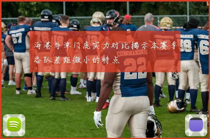 海港与津门虎实力对比揭示本赛季各队差距微小的特点
