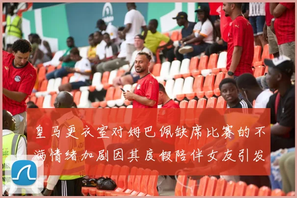 皇马更衣室对姆巴佩缺席比赛的不满情绪加剧因其度假陪伴女友引发争议