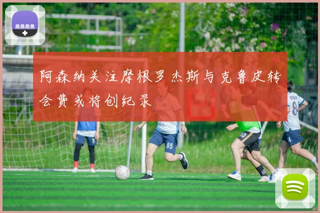 阿森纳关注摩根罗杰斯与克鲁皮转会费或将创纪录