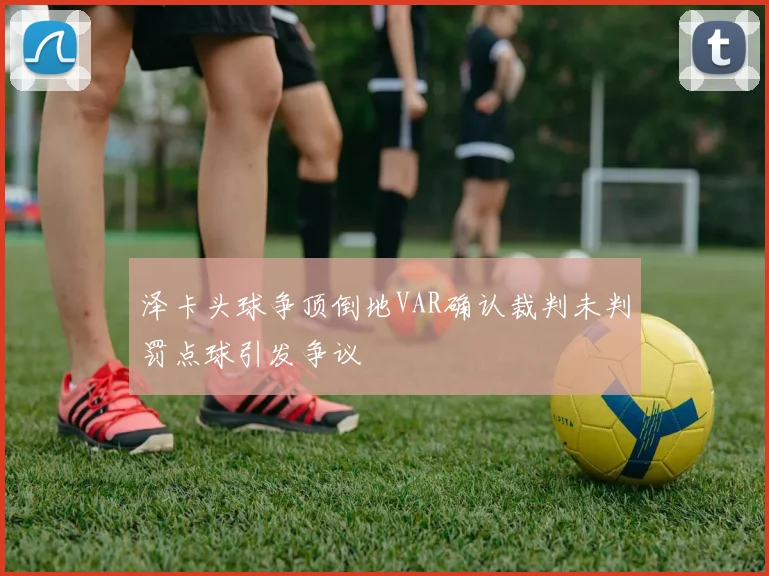 泽卡头球争顶倒地VAR确认裁判未判罚点球引发争议