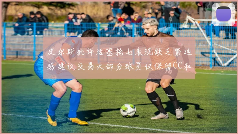 皮尔斯批评活塞抢七表现缺乏紧迫感建议交易大部分球员仅保留CC和詹金斯